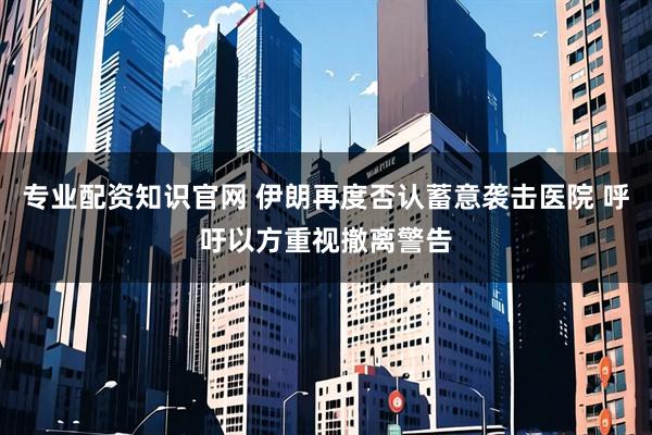 专业配资知识官网 伊朗再度否认蓄意袭击医院 呼吁以方重视撤离警告