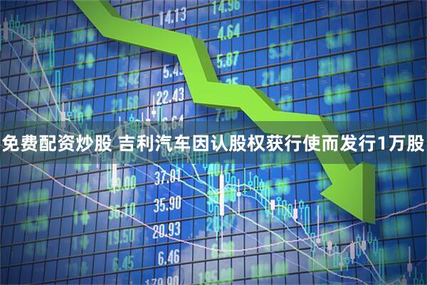 免费配资炒股 吉利汽车因认股权获行使而发行1万股