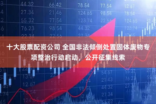 十大股票配资公司 全国非法倾倒处置固体废物专项整治行动启动，公开征集线索