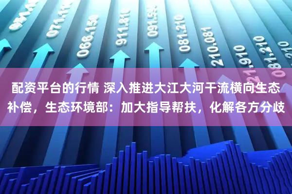 配资平台的行情 深入推进大江大河干流横向生态补偿，生态环境部：加大指导帮扶，化解各方分歧