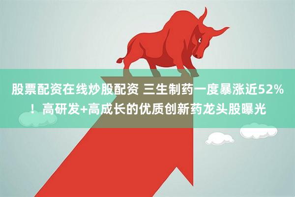 股票配资在线炒股配资 三生制药一度暴涨近52%！高研发+高成长的优质创新药龙头股曝光