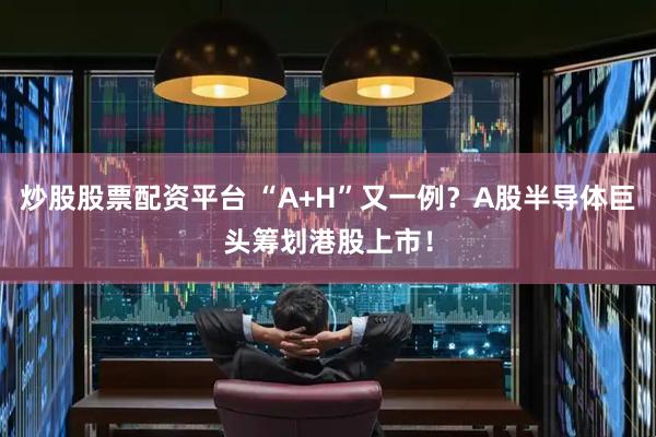 炒股股票配资平台 “A+H”又一例？A股半导体巨头筹划港股上市！