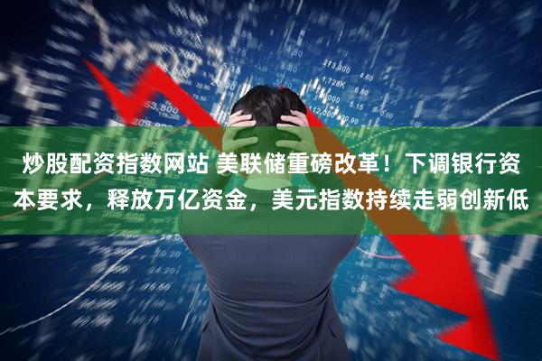 炒股配资指数网站 美联储重磅改革！下调银行资本要求，释放万亿资金，美元指数持续走弱创新低