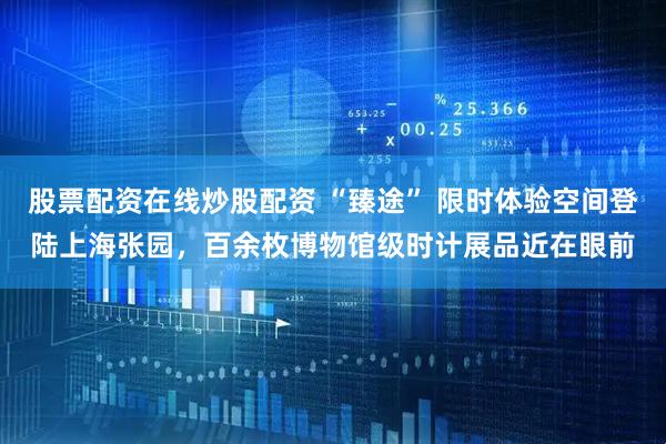 股票配资在线炒股配资 “臻途” 限时体验空间登陆上海张园，百余枚博物馆级时计展品近在眼前