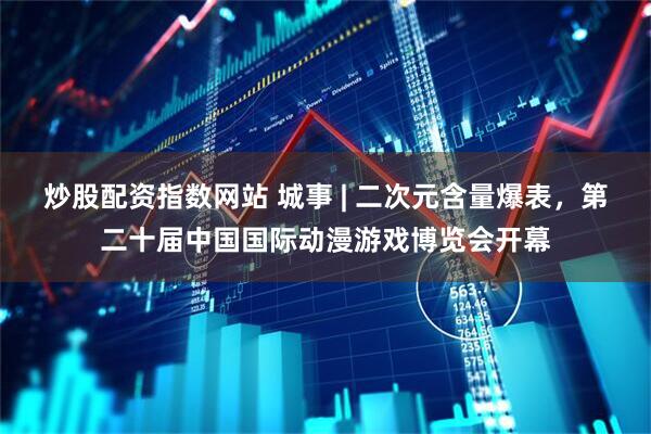 炒股配资指数网站 城事 | 二次元含量爆表，第二十届中国国际动漫游戏博览会开幕