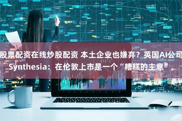 股票配资在线炒股配资 本土企业也嫌弃？英国AI公司Synthesia：在伦敦上市是一个“糟糕的主意”。