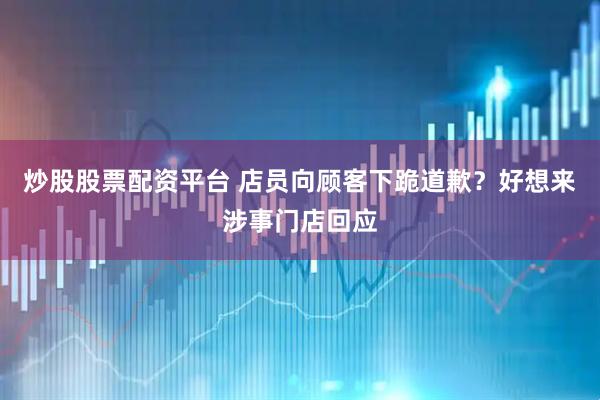 炒股股票配资平台 店员向顾客下跪道歉？好想来涉事门店回应