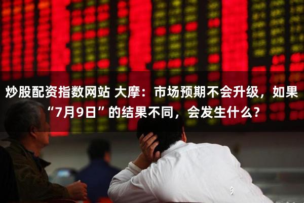 炒股配资指数网站 大摩：市场预期不会升级，如果“7月9日”的结果不同，会发生什么？