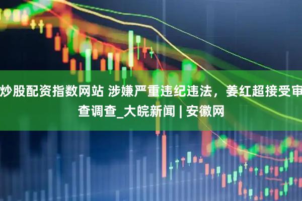 炒股配资指数网站 涉嫌严重违纪违法，姜红超接受审查调查_大皖新闻 | 安徽网