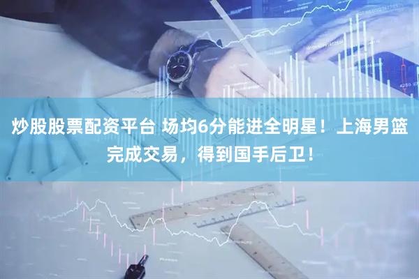 炒股股票配资平台 场均6分能进全明星！上海男篮完成交易，得到国手后卫！