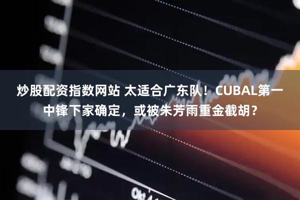 炒股配资指数网站 太适合广东队！CUBAL第一中锋下家确定，或被朱芳雨重金截胡？