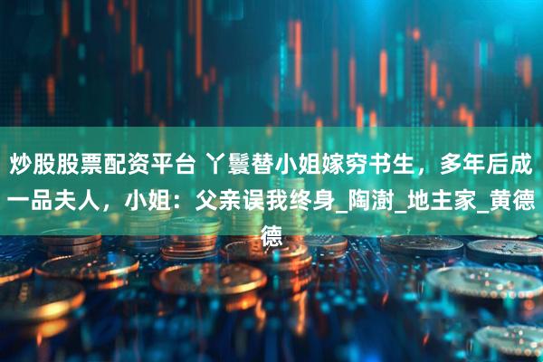 炒股股票配资平台 丫鬟替小姐嫁穷书生，多年后成一品夫人，小姐：父亲误我终身_陶澍_地主家_黄德