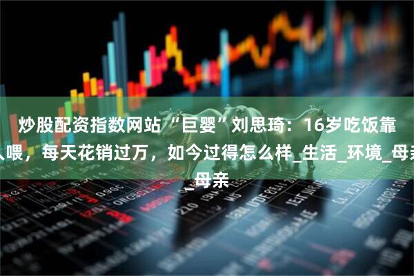炒股配资指数网站 “巨婴”刘思琦：16岁吃饭靠人喂，每天花销过万，如今过得怎么样_生活_环境_母亲