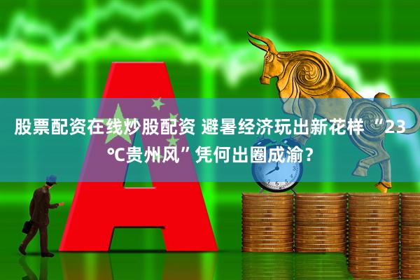 股票配资在线炒股配资 避暑经济玩出新花样 “23℃贵州风”凭何出圈成渝？