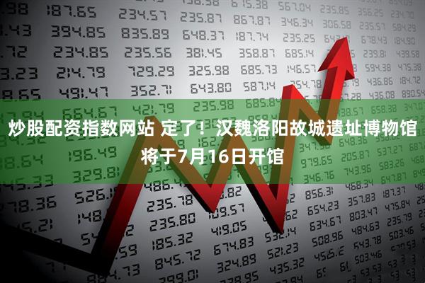 炒股配资指数网站 定了！汉魏洛阳故城遗址博物馆将于7月16日开馆
