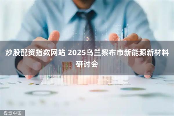 炒股配资指数网站 2025乌兰察布市新能源新材料研讨会