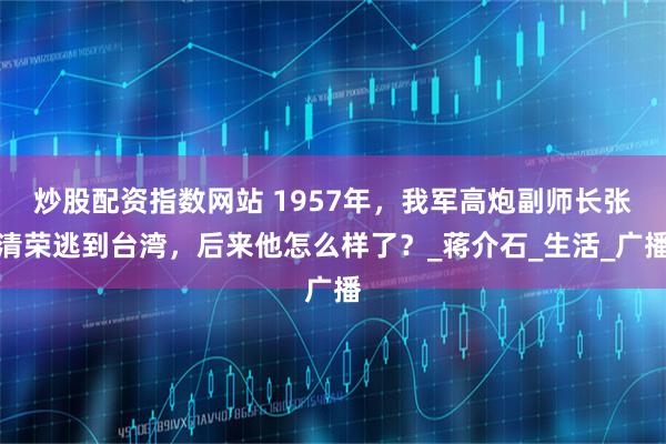 炒股配资指数网站 1957年，我军高炮副师长张清荣逃到台湾，后来他怎么样了？_蒋介石_生活_广播
