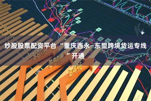 炒股股票配资平台 “重庆西永—东盟跨境货运专线”开通