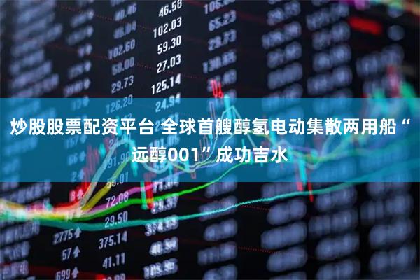 炒股股票配资平台 全球首艘醇氢电动集散两用船“远醇001”成功吉水