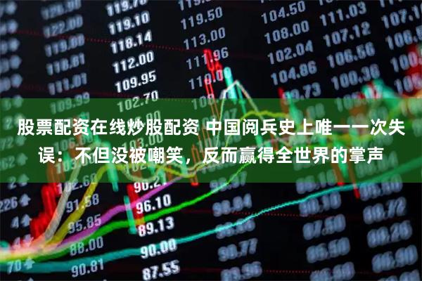 股票配资在线炒股配资 中国阅兵史上唯一一次失误：不但没被嘲笑，反而赢得全世界的掌声