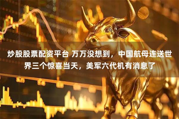 炒股股票配资平台 万万没想到，中国航母连送世界三个惊喜当天，美军六代机有消息了