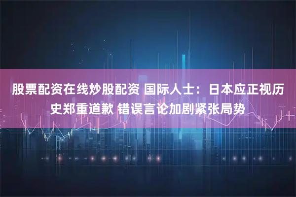 股票配资在线炒股配资 国际人士:日本应正视历史郑重道歉 错误言论加剧紧张局势