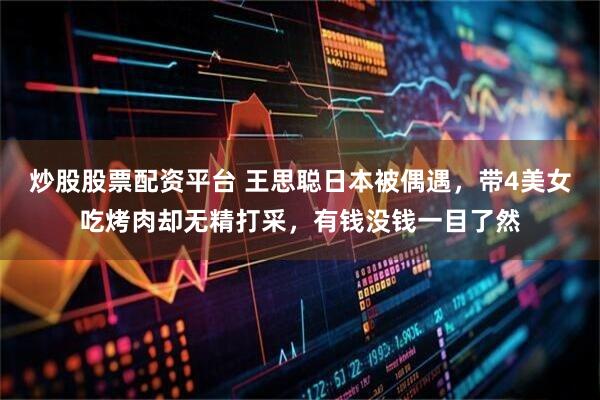 炒股股票配资平台 王思聪日本被偶遇,带4美女吃烤肉却无精打采,有钱没钱一目了然