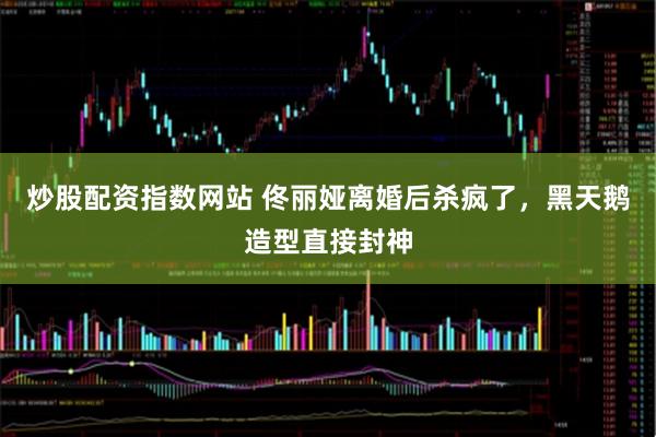 炒股配资指数网站 佟丽娅离婚后杀疯了，黑天鹅造型直接封神