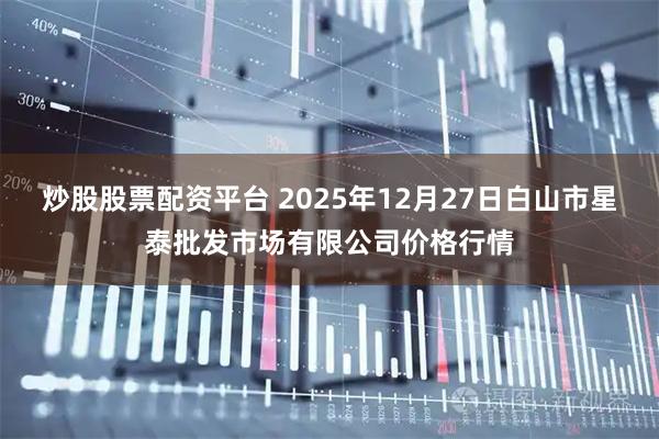 炒股股票配资平台 2025年12月27日白山市星泰批发市场有限公司价格行情