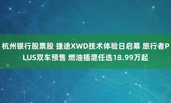 杭州银行股票股 捷途XWD技术体验日启幕 旅行者PLUS双车预售 燃油插混任选18.99万起
