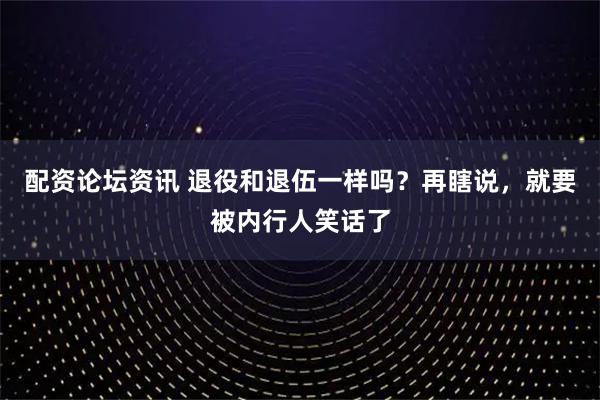 配资论坛资讯 退役和退伍一样吗？再瞎说，就要被内行人笑话了