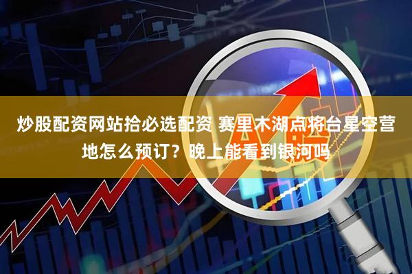 炒股配资网站拾必选配资 赛里木湖点将台星空营地怎么预订?晚上能看到银河吗
