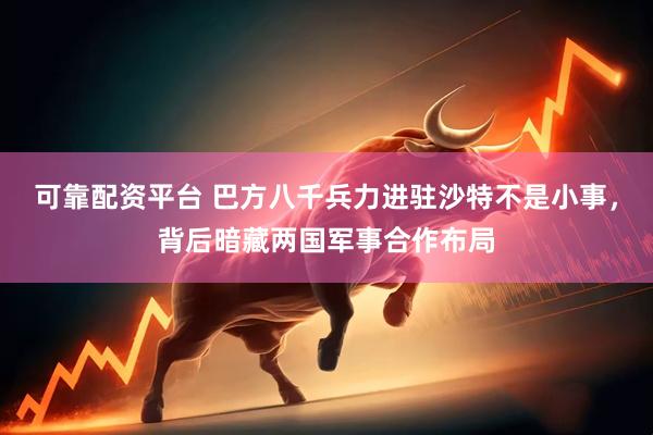 可靠配资平台 巴方八千兵力进驻沙特不是小事，背后暗藏两国军事合作布局