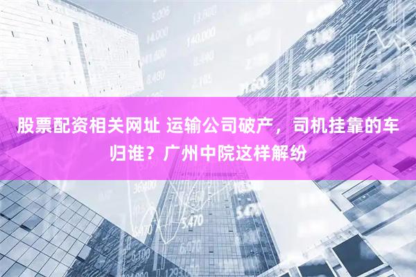 股票配资相关网址 运输公司破产，司机挂靠的车归谁？广州中院这样解纷