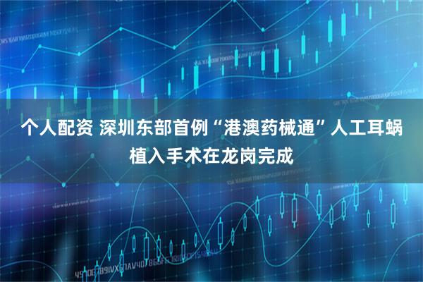 个人配资 深圳东部首例“港澳药械通”人工耳蜗植入手术在龙岗完成