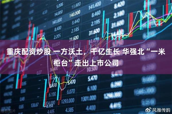 重庆配资炒股 一方沃土，千亿生长 华强北“一米柜台”走出上市公司