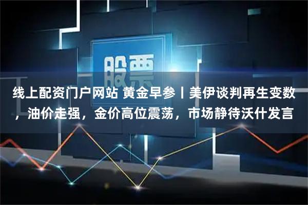 线上配资门户网站 黄金早参丨美伊谈判再生变数，油价走强，金价高位震荡，市场静待沃什发言
