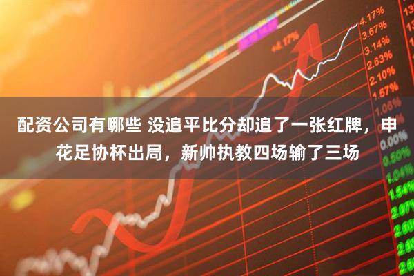 配资公司有哪些 没追平比分却追了一张红牌，申花足协杯出局，新帅执教四场输了三场