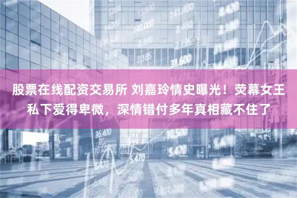 股票在线配资交易所 刘嘉玲情史曝光！荧幕女王私下爱得卑微，深情错付多年真相藏不住了