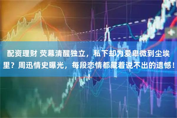 配资理财 荧幕清醒独立，私下却为爱卑微到尘埃里？周迅情史曝光，每段恋情都藏着说不出的遗憾！