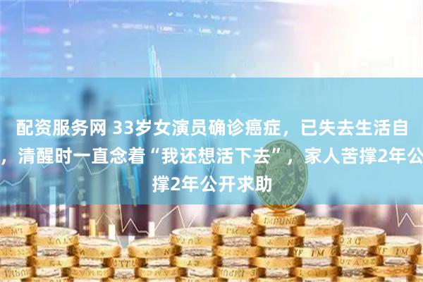 配资服务网 33岁女演员确诊癌症，已失去生活自理能力，清醒时一直念着“我还想活下去”，家人苦撑2年公开求助