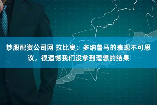 炒股配资公司网 拉比奥：多纳鲁马的表现不可思议，很遗憾我们没拿到理想的结果
