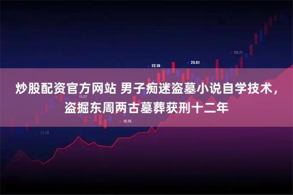 炒股配资官方网站 男子痴迷盗墓小说自学技术，盗掘东周两古墓葬获刑十二年