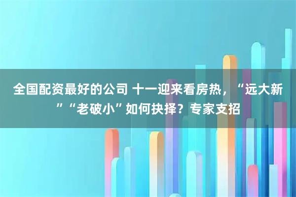 全国配资最好的公司 十一迎来看房热，“远大新”“老破小”如何抉择？专家支招
